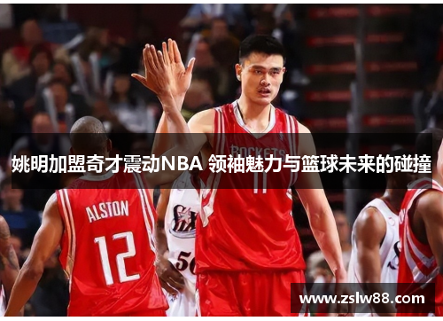 姚明加盟奇才震动NBA 领袖魅力与篮球未来的碰撞